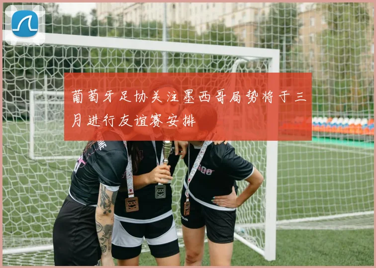 葡萄牙足协关注墨西哥局势将于三月进行友谊赛安排