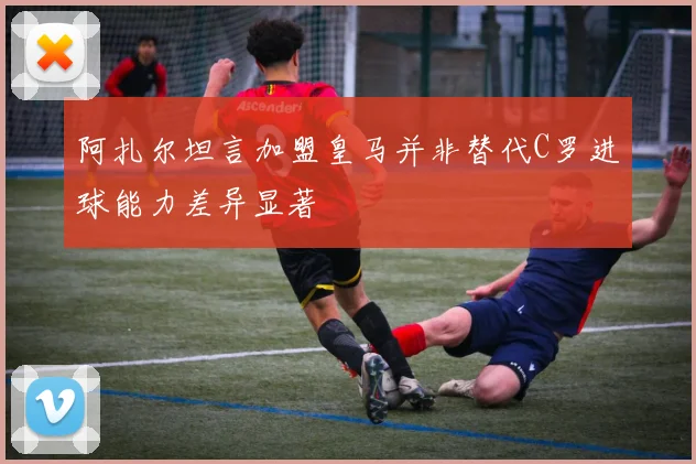 阿扎尔坦言加盟皇马并非替代C罗进球能力差异显著