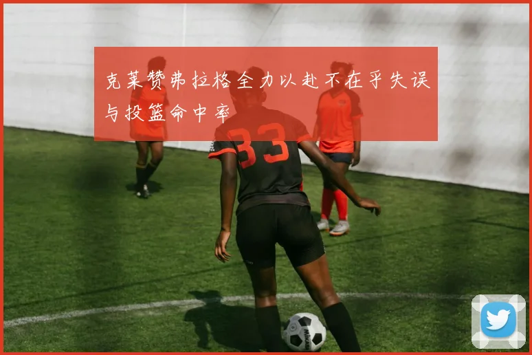 克莱赞弗拉格全力以赴不在乎失误与投篮命中率