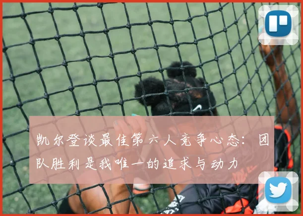 凯尔登谈最佳第六人竞争心态：团队胜利是我唯一的追求与动力