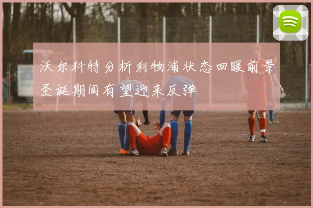 沃尔科特分析利物浦状态回暖前景圣诞期间有望迎来反弹