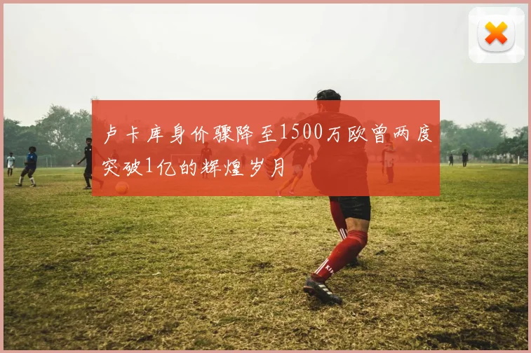 卢卡库身价骤降至1500万欧曾两度突破1亿的辉煌岁月