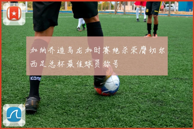 加纳乔造乌龙加时赛绝杀荣膺切尔西足总杯最佳球员称号